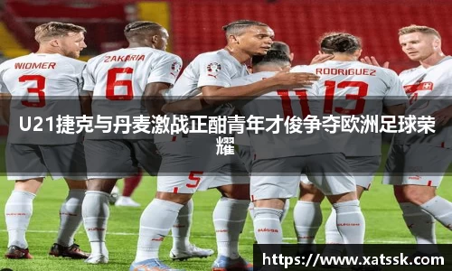 U21捷克与丹麦激战正酣青年才俊争夺欧洲足球荣耀
